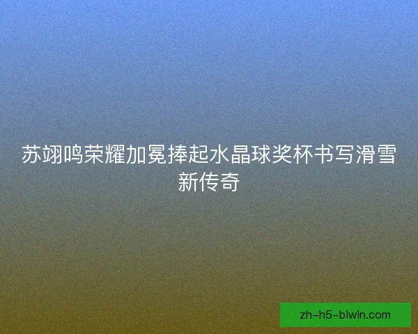 苏翊鸣荣耀加冕捧起水晶球奖杯书写滑雪新传奇