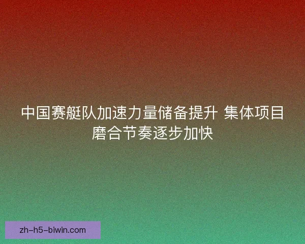 中国赛艇队加速力量储备提升 集体项目磨合节奏逐步加快 中国赛艇队加速力量储备提升 集体项目磨合节奏逐步加快