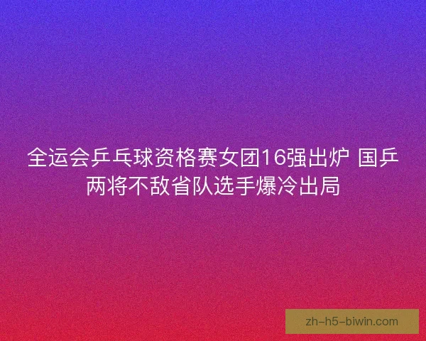 全运会乒乓球资格赛女团16强出炉 国乒两将不敌省队选手爆冷出局 全运会乒乓球资格赛女团16强出炉 国乒两将不敌省队选手爆冷出局