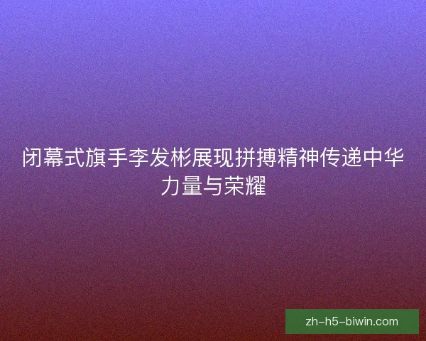闭幕式旗手李发彬展现拼搏精神传递中华力量与荣耀 闭幕式旗手李发彬展现拼搏精神传递中华力量与荣耀
