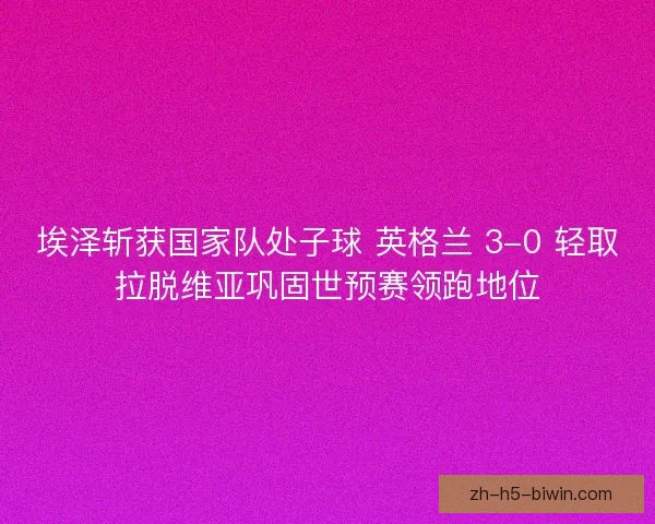 埃泽斩获国家队处子球 英格兰 3-0 轻取拉脱维亚巩固世预赛领跑地位