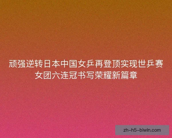 顽强逆转日本中国女乒再登顶实现世乒赛女团六连冠书写荣耀新篇章