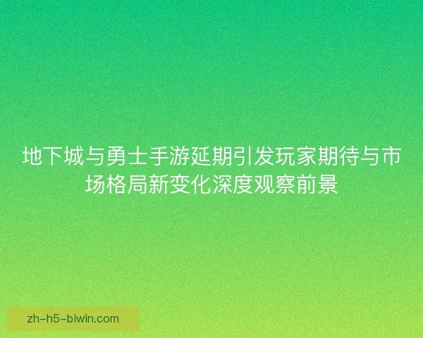 地下城与勇士手游延期引发玩家期待与市场格局新变化深度观察前景