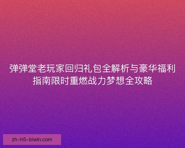 弹弹堂老玩家回归礼包全解析与豪华福利指南限时重燃战力梦想全攻略